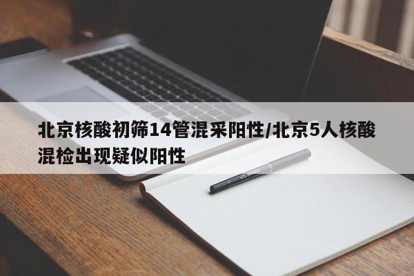 北京核酸初筛14管混采阳性/北京5人核酸混检出现疑似阳性