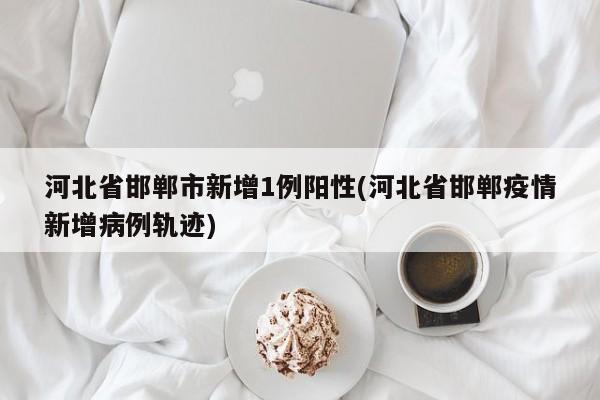 河北省邯郸市新增1例阳性(河北省邯郸疫情新增病例轨迹)