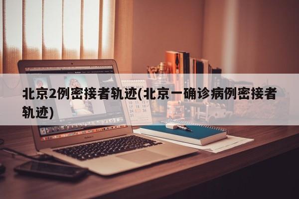 北京2例密接者轨迹(北京一确诊病例密接者轨迹)