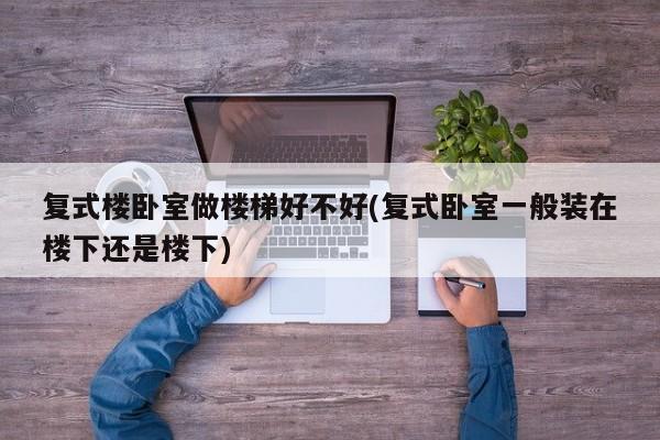 复式楼卧室做楼梯好不好(复式卧室一般装在楼下还是楼下)