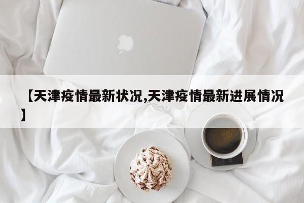 【天津疫情最新状况,天津疫情最新进展情况】