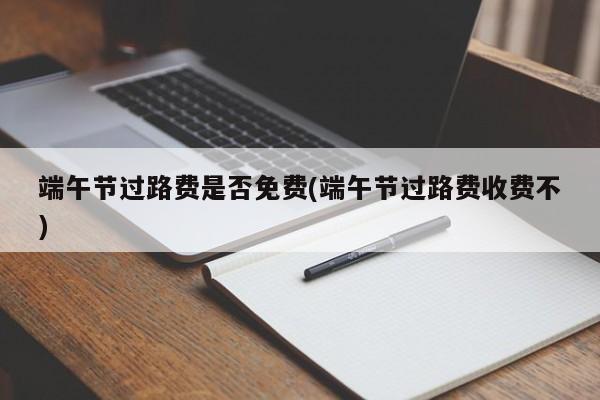 端午节过路费是否免费(端午节过路费收费不)