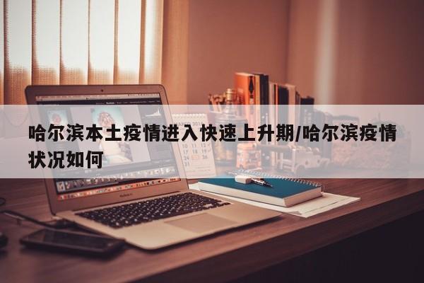 哈尔滨本土疫情进入快速上升期/哈尔滨疫情状况如何