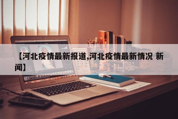 【河北疫情最新报道,河北疫情最新情况 新闻】