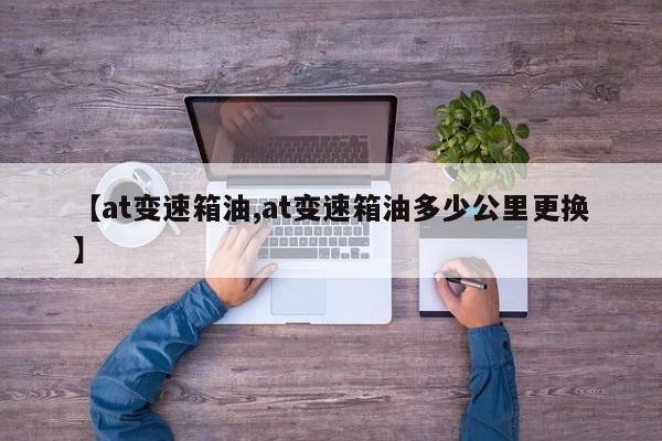 【at变速箱油,at变速箱油多少公里更换】