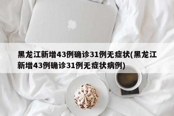 黑龙江新增43例确诊31例无症状(黑龙江新增43例确诊31例无症状病例)