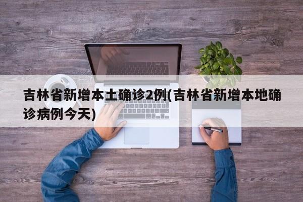 吉林省新增本土确诊2例(吉林省新增本地确诊病例今天)
