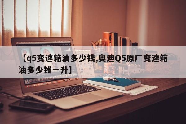 【q5变速箱油多少钱,奥迪Q5原厂变速箱油多少钱一升】