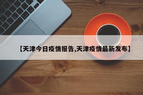 【天津今日疫情报告,天津疫情最新发布】