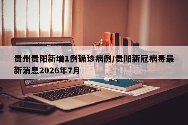 贵州贵阳新增1例确诊病例/贵阳新冠病毒最新消息2026年7月