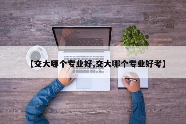 【交大哪个专业好,交大哪个专业好考】