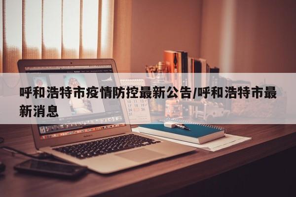 呼和浩特市疫情防控最新公告/呼和浩特市最新消息