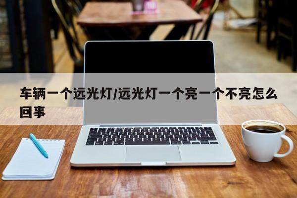 车辆一个远光灯/远光灯一个亮一个不亮怎么回事