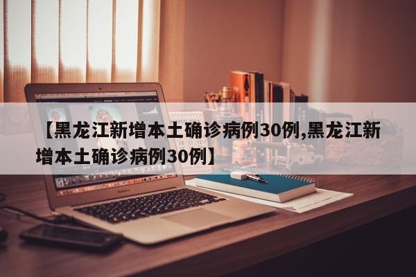 【黑龙江新增本土确诊病例30例,黑龙江新增本土确诊病例30例】