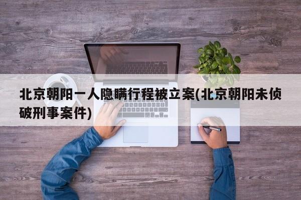 北京朝阳一人隐瞒行程被立案(北京朝阳未侦破刑事案件)
