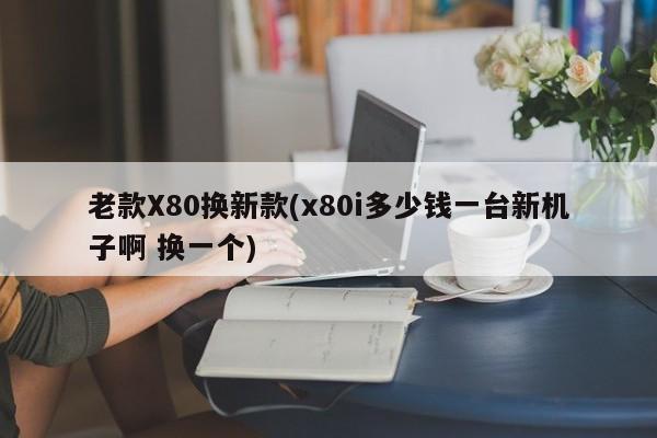 老款X80换新款(x80i多少钱一台新机子啊 换一个)