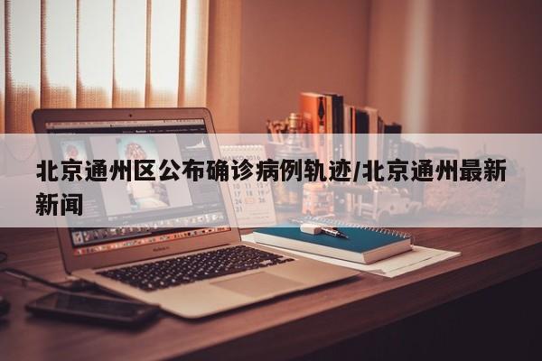 北京通州区公布确诊病例轨迹/北京通州最新新闻