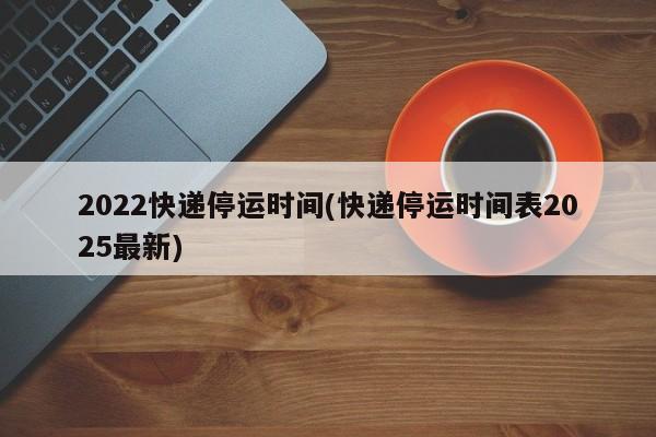 2022快递停运时间(快递停运时间表2025最新)