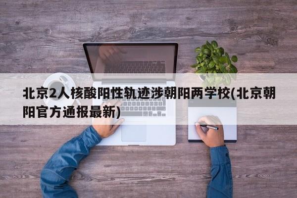 北京2人核酸阳性轨迹涉朝阳两学校(北京朝阳官方通报最新)