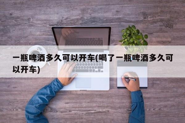 一瓶啤酒多久可以开车(喝了一瓶啤酒多久可以开车)