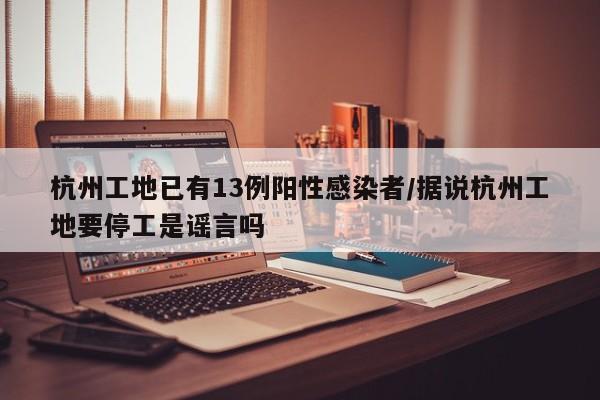 杭州工地已有13例阳性感染者/据说杭州工地要停工是谣言吗