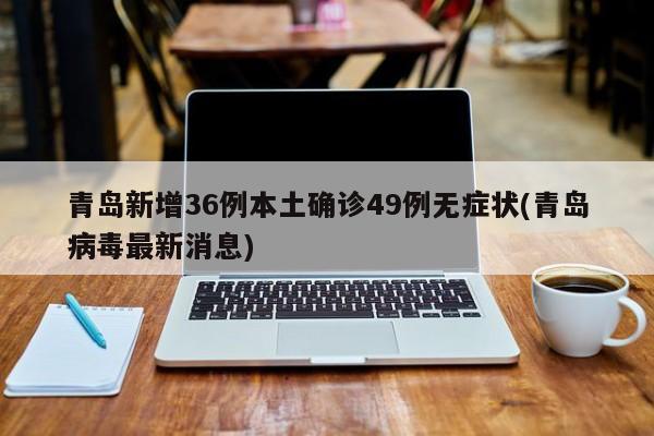 青岛新增36例本土确诊49例无症状(青岛病毒最新消息)