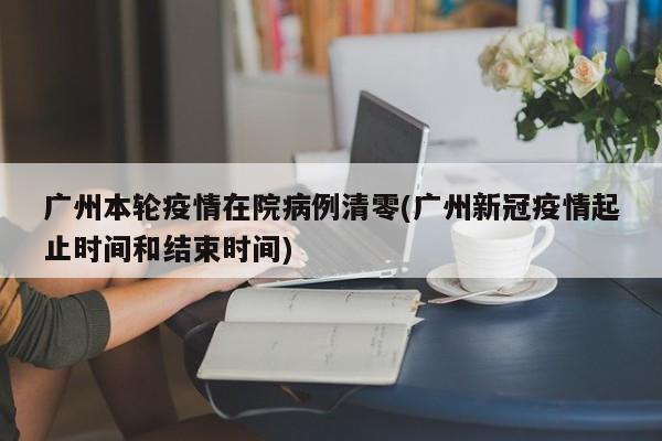 广州本轮疫情在院病例清零(广州新冠疫情起止时间和结束时间)