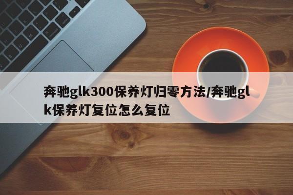 奔驰glk300保养灯归零方法/奔驰glk保养灯复位怎么复位