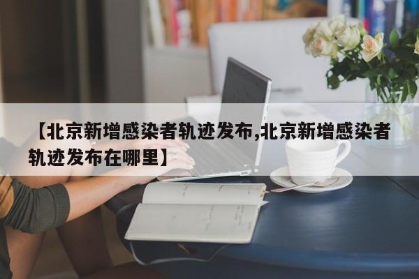 【北京新增感染者轨迹发布,北京新增感染者轨迹发布在哪里】