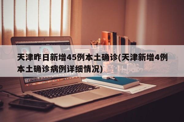 天津昨日新增45例本土确诊(天津新增4例本土确诊病例详细情况)