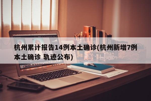 杭州累计报告14例本土确诊(杭州新增7例本土确诊 轨迹公布)