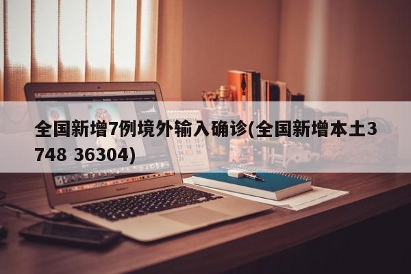 全国新增7例境外输入确诊(全国新增本土3748 36304)