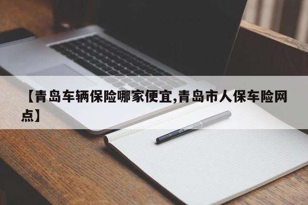 【青岛车辆保险哪家便宜,青岛市人保车险网点】