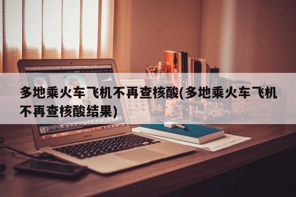 多地乘火车飞机不再查核酸(多地乘火车飞机不再查核酸结果)