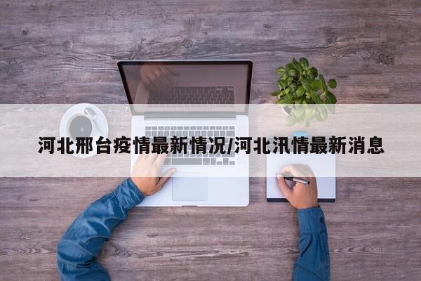 河北邢台疫情最新情况/河北汛情最新消息
