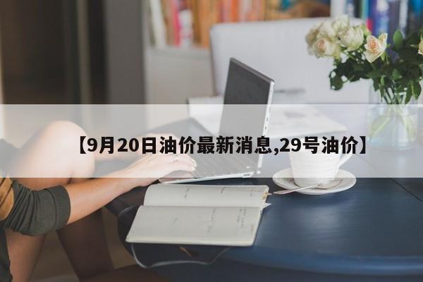 【9月20日油价最新消息,29号油价】