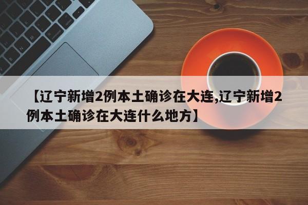 【辽宁新增2例本土确诊在大连,辽宁新增2例本土确诊在大连什么地方】