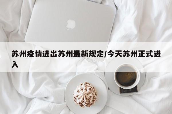 苏州疫情进出苏州最新规定/今天苏州正式进入