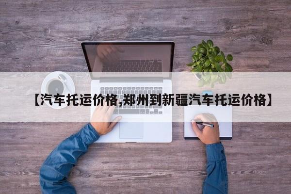 【汽车托运价格,郑州到新疆汽车托运价格】