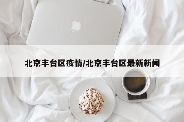 北京丰台区疫情/北京丰台区最新新闻