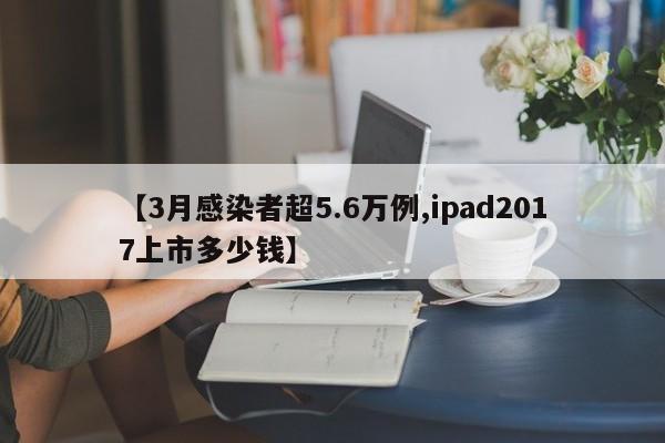 【3月感染者超5.6万例,ipad2017上市多少钱】