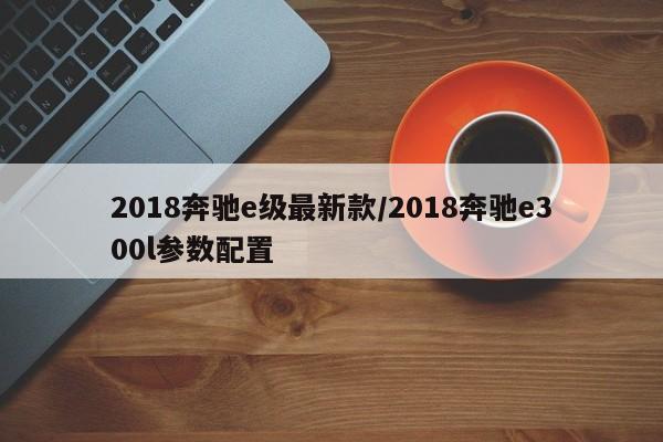 2018奔驰e级最新款/2018奔驰e300l参数配置