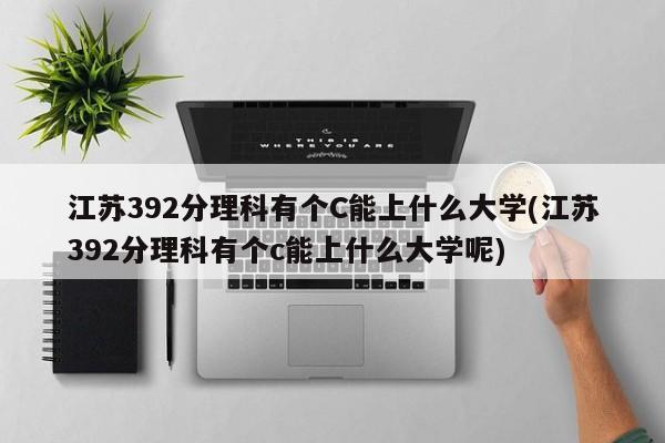 江苏392分理科有个C能上什么大学(江苏392分理科有个c能上什么大学呢)