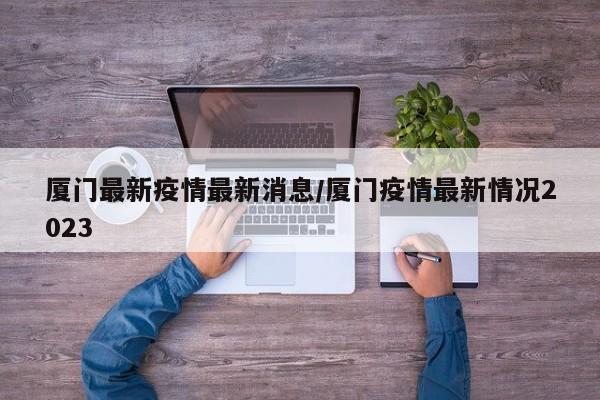 厦门最新疫情最新消息/厦门疫情最新情况2023