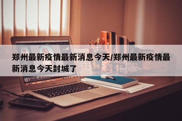 郑州最新疫情最新消息今天/郑州最新疫情最新消息今天封城了
