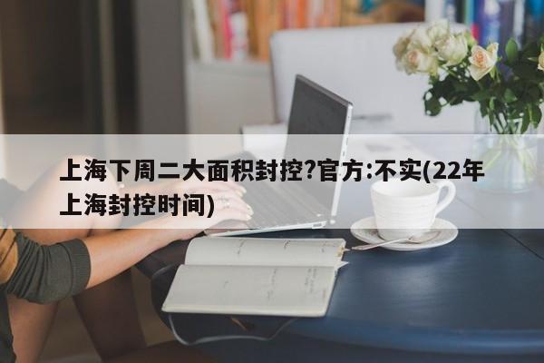 上海下周二大面积封控?官方:不实(22年上海封控时间)