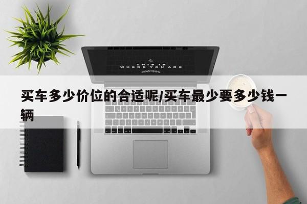 买车多少价位的合适呢/买车最少要多少钱一辆