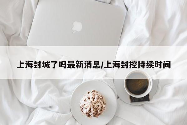 上海封城了吗最新消息/上海封控持续时间