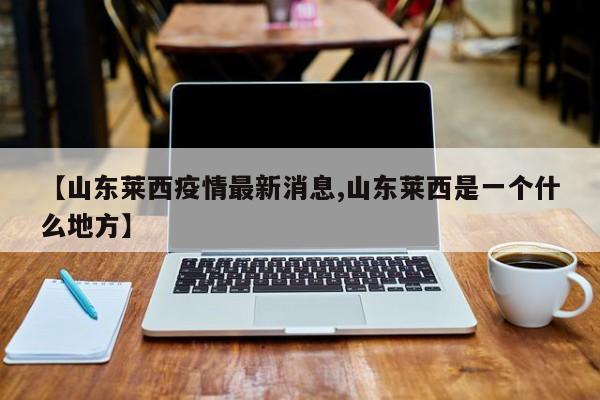 【山东莱西疫情最新消息,山东莱西是一个什么地方】