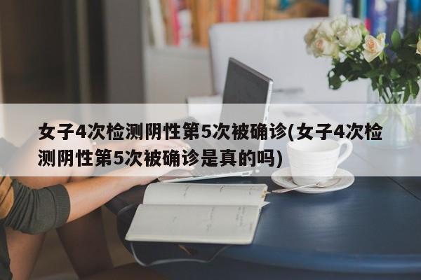 女子4次检测阴性第5次被确诊(女子4次检测阴性第5次被确诊是真的吗)